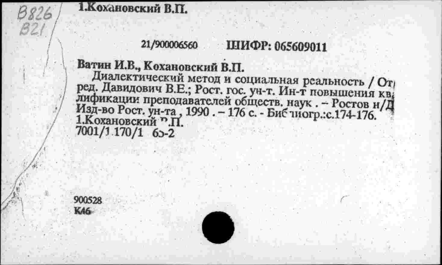 ﻿1.Кохановский В.П.
21/900006560 ШИФР: 065609011
Ватин И.В., Кохановский В.П.
Диалектический метод и социальная реальность / От; ред. Давидович В.Е.; Рост. гос. ун-т. Ин-т повышения кв; лификации преподавателей обществ, наук . - Ростов н/Л Изд-во Рост, ун-та, 1990. -176 с. - Бибчиогр.:с.174-176 “ 1.Кохановский П.П.	г
7001/1 170/1 6>2
900528 К.46